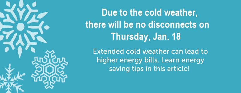 Due to the cold weather, there will be no disconnects on Thursday, Jan. 18. Extended cold weather can lead to higher energy bills. Learn energy saving tips in this article.