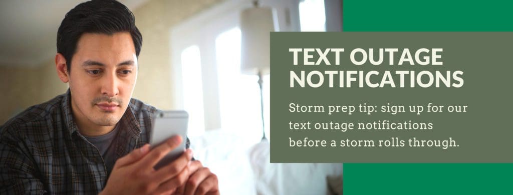 Text outage notifications. Storm prep tip: sign up for our text outage notifications before a storm hits.