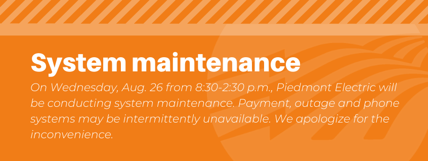 System maintenance. August 26 from 8:30 - 2:30 p.m. On Wednesday, August 26 from 8:30 - 2:30 p.m., Piedmont electric will be conducting system maintenance. Payment, outage and phone systems may be intermittently unavailable. We apologize for the inconvenience.
