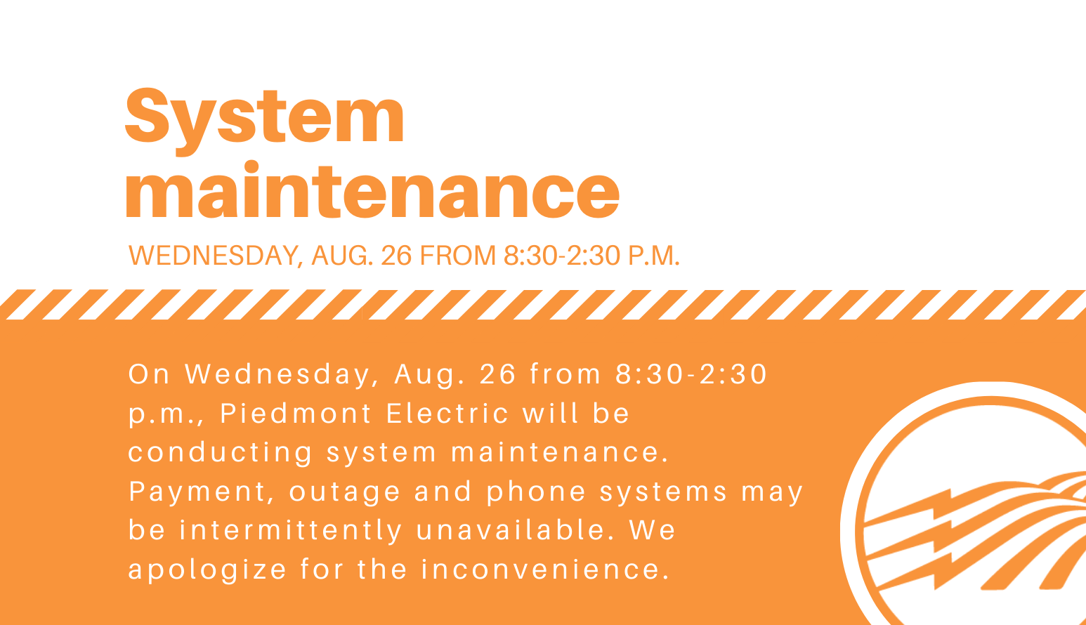 System maintenance. August 26 from 8:30 - 2:30 p.m. On Wednesday, August 26 from 8:30 - 2:30 p.m., Piedmont electric will be conducting system maintenance. Payment, outage and phone systems may be intermittently unavailable. We apologize for the inconvenience.