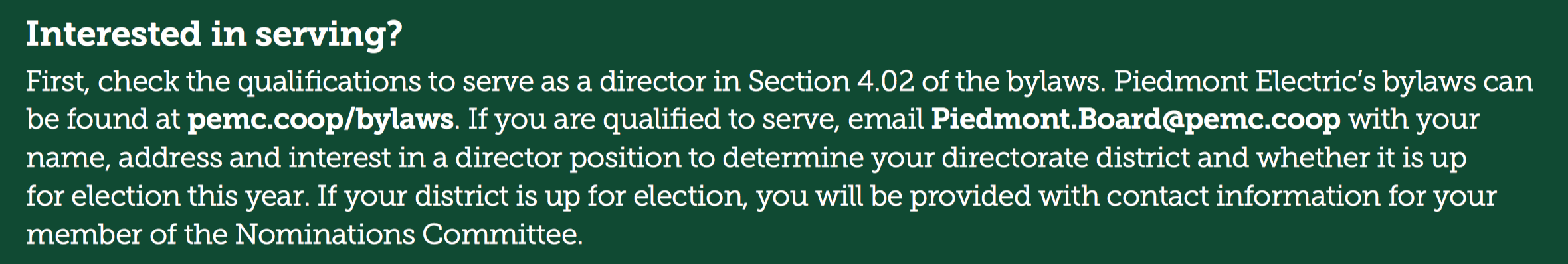 Interested in serving? First, check the qualifications to serve as a director in Section 4.02 of the bylaws. Piedmont Electric’s bylaws can be found at pemc.coop/bylaws. If you are qualified to serve, email Piedmont.Board@pemc.coop with your name, address and interest in a director position to determine your directorate district and whether it is up for election this year. If your district is up for election, you will be provided with contact information for your member of the Nominations Committee.