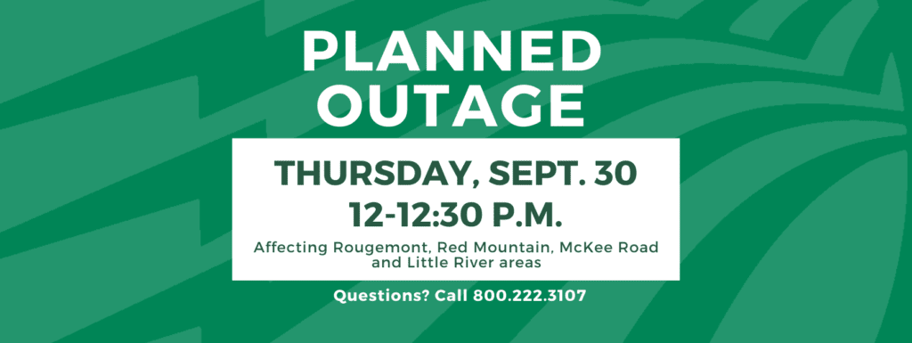 Planned outage Thursday, Sept. 30 between 12-12:30 p.m.. Affecting Rougemont, Red Mountain, McKee Road and Little River areas. Questions? Call 800.222.3107